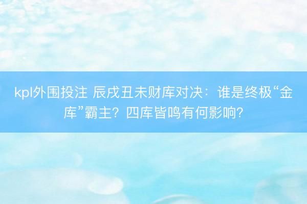 kpl外围投注 辰戌丑未财库对决：谁是终极“金库”霸主？四库皆鸣有何影响？