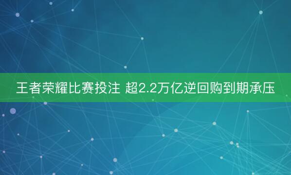 王者荣耀比赛投注 超2.2万亿逆回购到期承压