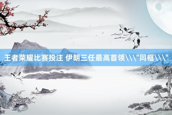 王者荣耀比赛投注 伊朗三任最高首领\