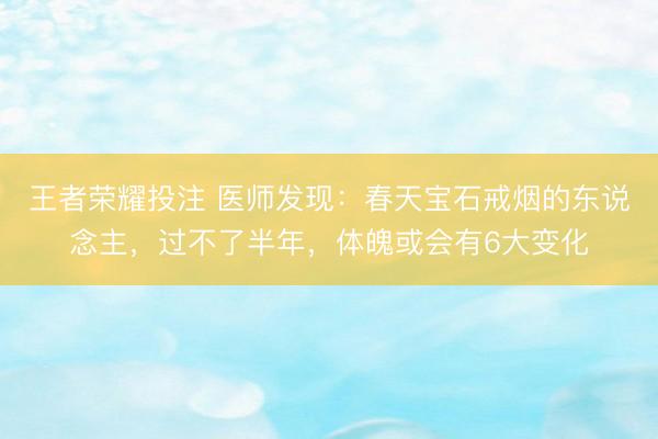 王者荣耀投注 医师发现：春天宝石戒烟的东说念主，过不了半年，体魄或会有6大变化