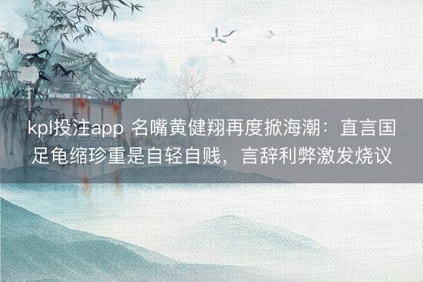 kpl投注app 名嘴黄健翔再度掀海潮：直言国足龟缩珍重是自轻自贱，言辞利弊激发烧议