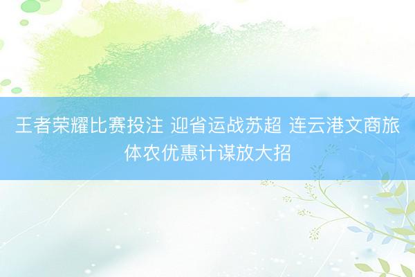 王者荣耀比赛投注 迎省运战苏超 连云港文商旅体农优惠计谋放大招