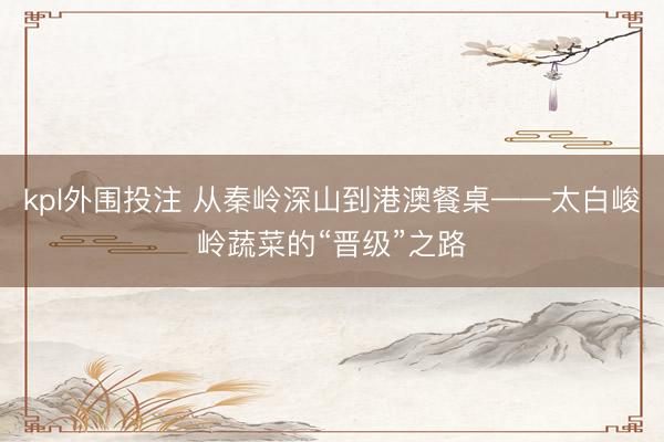 kpl外围投注 从秦岭深山到港澳餐桌——太白峻岭蔬菜的“晋级”之路