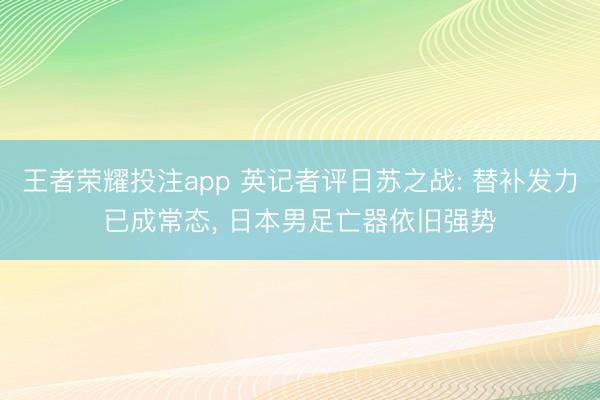 王者荣耀投注app 英记者评日苏之战: 替补发力已成常态, 日本男足亡器依旧强势