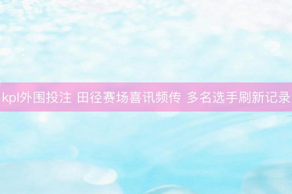 kpl外围投注 田径赛场喜讯频传 多名选手刷新记录