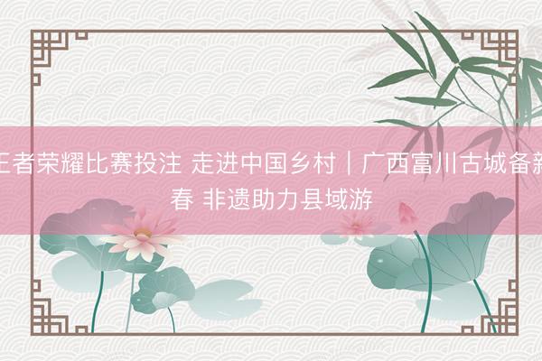 王者荣耀比赛投注 走进中国乡村｜广西富川古城备新春 非遗助力县域游