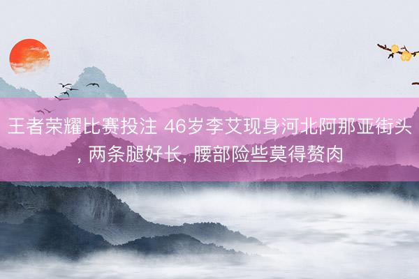 王者荣耀比赛投注 46岁李艾现身河北阿那亚街头, 两条腿好长, 腰部险些莫得赘肉
