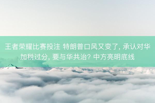 王者荣耀比赛投注 特朗普口风又变了, 承认对华加税过分, 要与华共治? 中方亮明底线