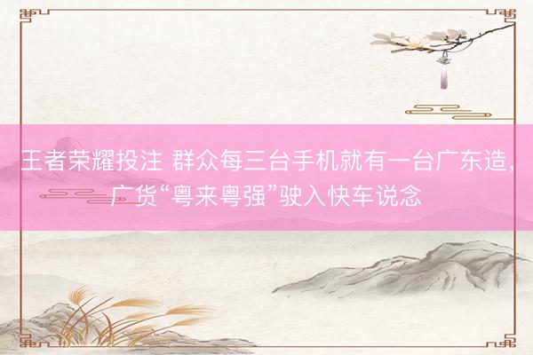 王者荣耀投注 群众每三台手机就有一台广东造，广货“粤来粤强”驶入快车说念