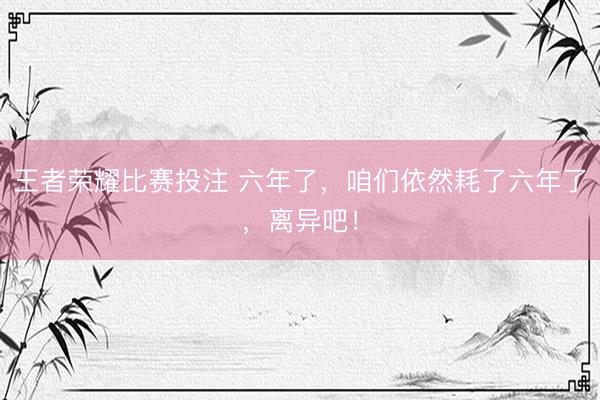 王者荣耀比赛投注 六年了，咱们依然耗了六年了，离异吧！