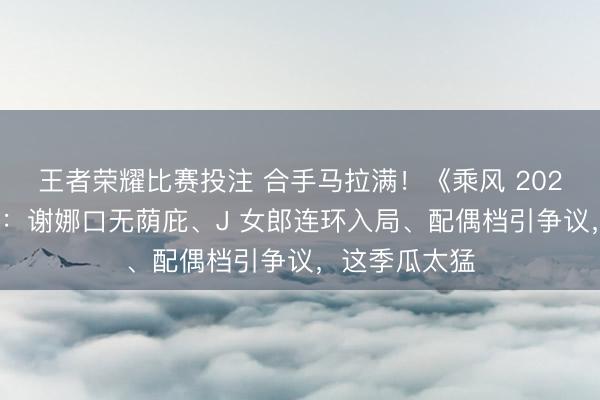 王者荣耀比赛投注 合手马拉满！《乘风 2026》未播先炸：谢娜口无荫庇、J 女郎连环入局、配偶档引争议，这季瓜太猛