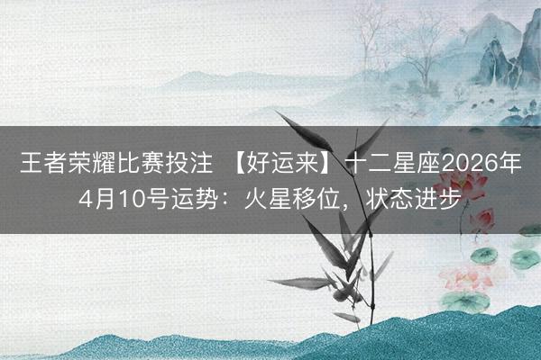 王者荣耀比赛投注 【好运来】十二星座2026年4月10号运势：火星移位，状态进步