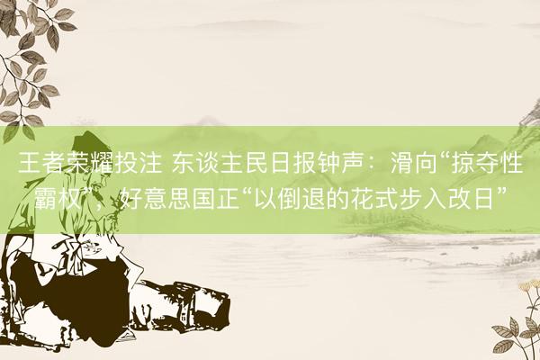 王者荣耀投注 东谈主民日报钟声：滑向“掠夺性霸权”，好意思国正“以倒退的花式步入改日”