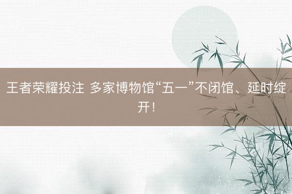 王者荣耀投注 多家博物馆“五一”不闭馆、延时绽开！