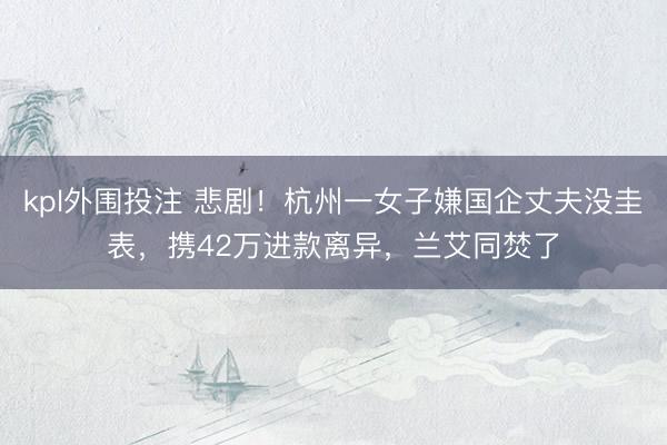 kpl外围投注 悲剧！杭州一女子嫌国企丈夫没圭表，携42万进款离异，兰艾同焚了