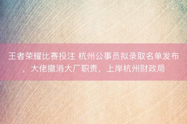 王者荣耀比赛投注 杭州公事员拟录取名单发布，大佬撤消大厂职责，上岸杭州财政局