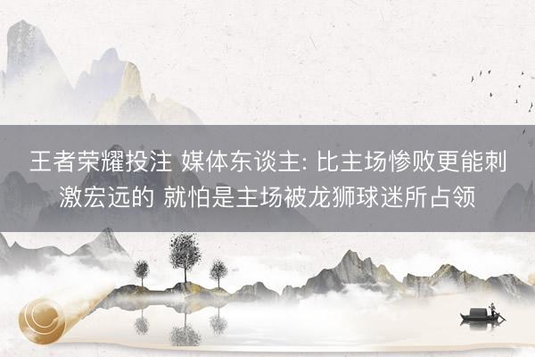 王者荣耀投注 媒体东谈主: 比主场惨败更能刺激宏远的 就怕是主场被龙狮球迷所占领