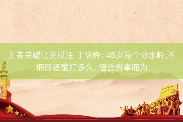 王者荣耀比赛投注 丁俊晖: 45岁是个分水岭;不细目还能打多久, 但会费事而为