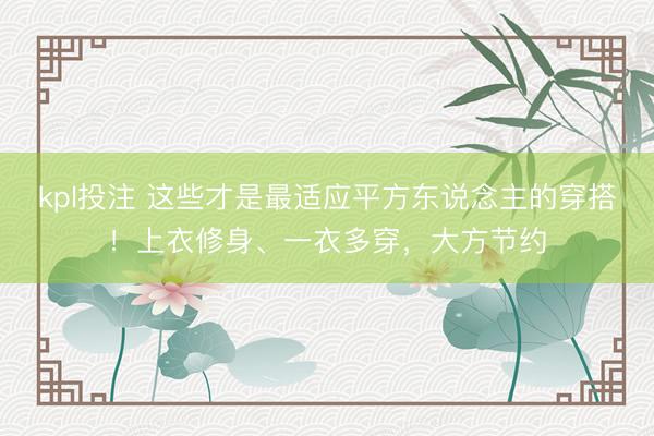 kpl投注 这些才是最适应平方东说念主的穿搭！上衣修身、一衣多穿，大方节约