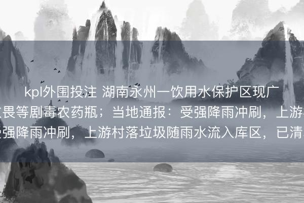 kpl外围投注 湖南永州一饮用水保护区现广泛垃圾，水面漂流敌敌畏等剧毒农药瓶；当地通报：受强降雨冲刷，上游村落垃圾随雨水流入库区，已清算结束