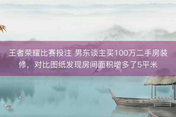 王者荣耀比赛投注 男东谈主买100万二手房装修，对比图纸发现房间面积增多了5平米