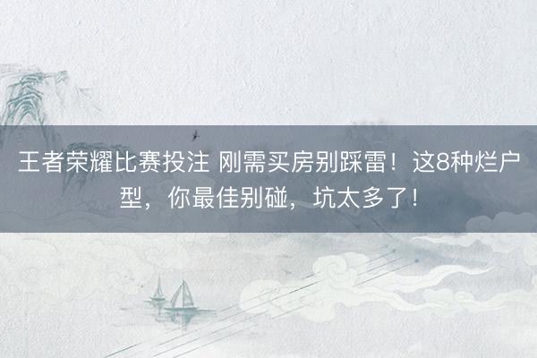 王者荣耀比赛投注 刚需买房别踩雷！这8种烂户型，你最佳别碰，坑太多了！